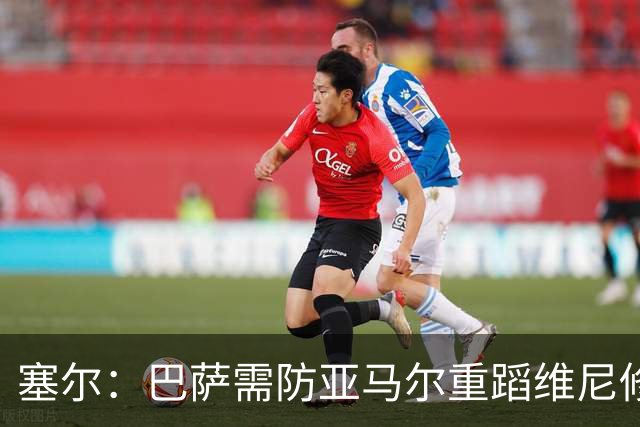 塞尔：巴萨需防亚马尔重蹈维尼修斯覆辙，当务之急是找回最佳状态