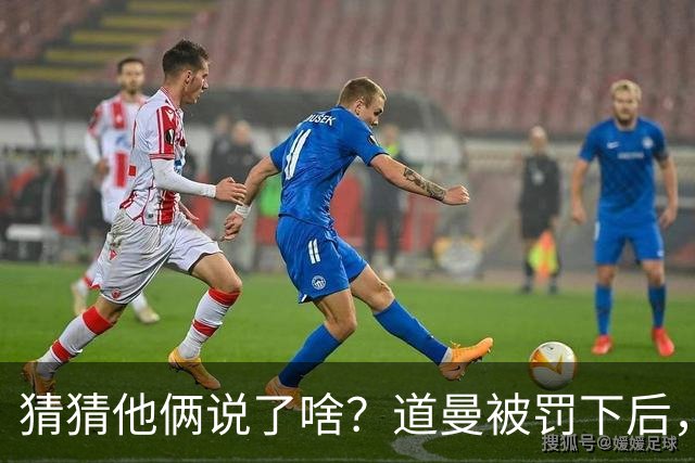 猜猜他俩说了啥？道曼被罚下后，阿尔特塔对他说了几句话