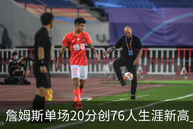 詹姆斯单场20分创76人生涯新高 赛后：和马克西做队友感觉太棒了